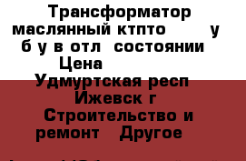 Трансформатор маслянный ктпто-80-11-у1 б/у в отл. состоянии › Цена ­ 100 000 - Удмуртская респ., Ижевск г. Строительство и ремонт » Другое   